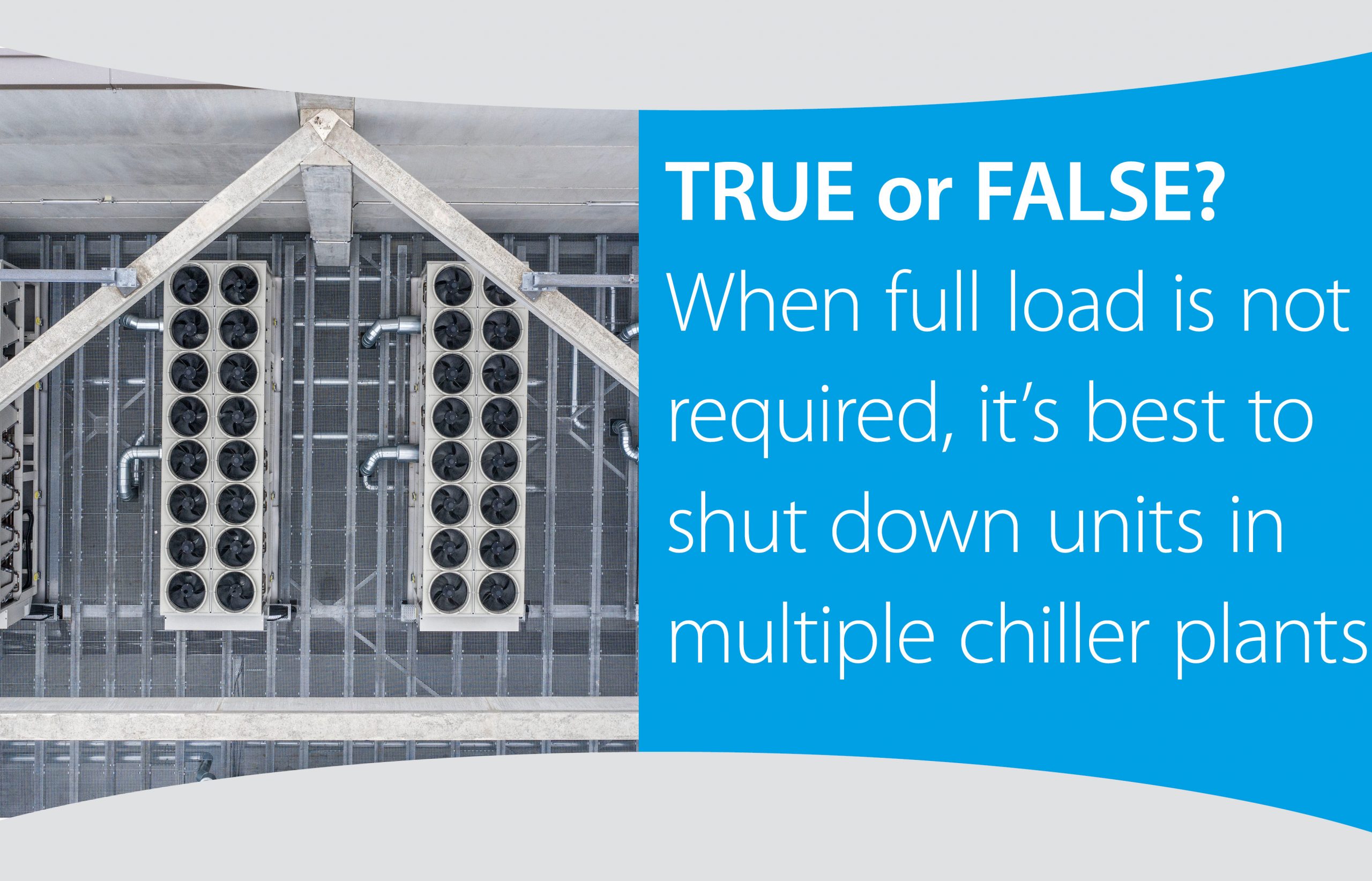 TRUE or FALSE? When full load is not required, it’s best to shut down units in multiple chiller plants